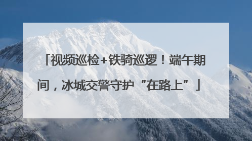 视频巡检+铁骑巡逻！端午期间，冰城交警守护“在路上”
