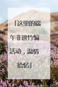这里的端午非遗竹编活动，温情拾忆