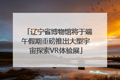 辽宁省博物馆将于端午假期重磅推出大型宇宙探索VR体验展