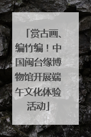 赏古画、编竹编！中国闽台缘博物馆开展端午文化体验活动