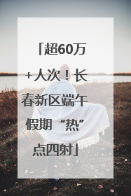 超60万+人次！长春新区端午假期“热”点四射