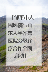 邹平市人民医院与山东大学齐鲁医院分级诊疗合作全面启动