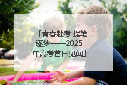 青春赴考 提笔逐梦——2025年高考首日见闻