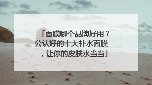 面膜哪个品牌好用？公认好的十大补水面膜，让你的皮肤水当当
