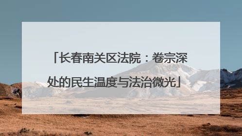 长春南关区法院：卷宗深处的民生温度与法治微光