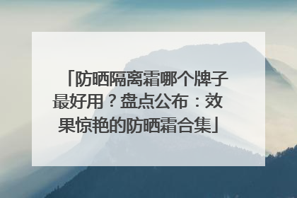 防晒隔离霜哪个牌子最好用？盘点公布：效果惊艳的防晒霜合集