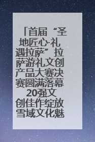 首届“圣地匠心·礼遇拉萨”拉萨游礼文创产品大赛决赛圆满落幕 20强文创佳作绽放雪域文化魅力