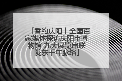香约庆阳丨全国百家媒体探访庆阳市博物馆 九大展览串联陇东千年脉络