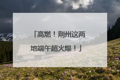 高燃！荆州这两地端午超火爆！