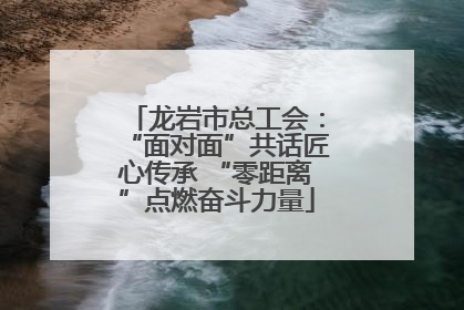 龙岩市总工会：“面对面”共话匠心传承 “零距离”点燃奋斗力量