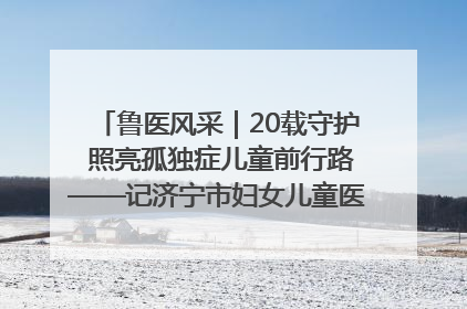 鲁医风采｜20载守护 照亮孤独症儿童前行路——记济宁市妇女儿童医院儿童康复中心主任、副主任技师赵淑珍