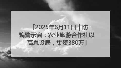 2025年6月11日｜防骗警示窗：农业旅游合作社以高息设局，集资380万