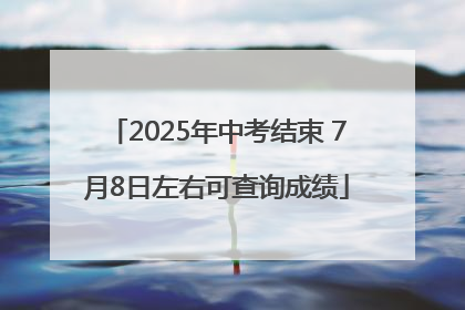 2025年中考结束 7月8日左右可查询成绩