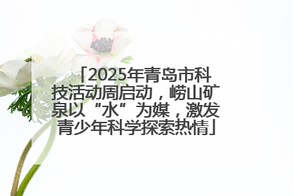 2025年青岛市科技活动周启动，崂山矿泉以“水”为媒，激发青少年科学探索热情