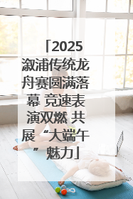 2025溆浦传统龙舟赛圆满落幕 竞速表演双燃 共展“大端午”魅力