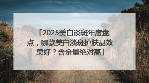 2025美白淡斑年度盘点，哪款美白淡斑护肤品效果好？含金量绝对高