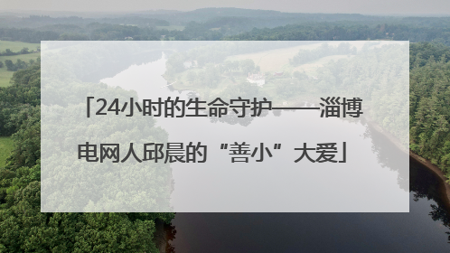 24小时的生命守护——淄博电网人邱晨的“善小”大爱