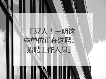 37人！三明这些单位正在选聘、招聘工作人员