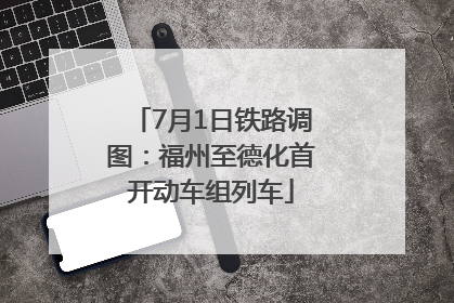7月1日铁路调图：福州至德化首开动车组列车