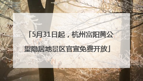 5月31日起，杭州富阳黄公望隐居地景区官宣免费开放