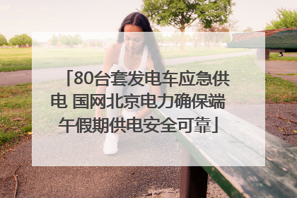 80台套发电车应急供电 国网北京电力确保端午假期供电安全可靠