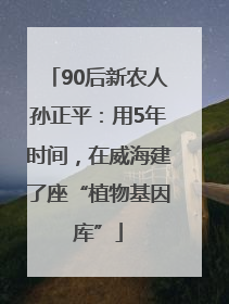 90后新农人孙正平：用5年时间，在威海建了座“植物基因库”